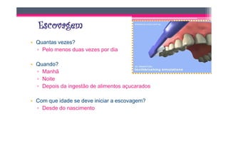 • Quantas vezes?
  ▫ Pelo menos duas vezes por dia

• Quando?
  ▫ Manhã
  ▫ Noite
  ▫ Depois da ingestão de alimentos açucarados

• Com que idade se deve iniciar a escovagem?
  ▫ Desde do nascimento
 