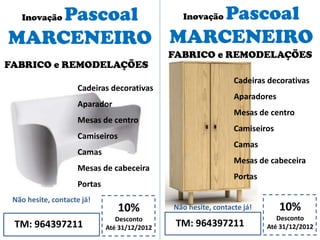 Inovação Pascoal
MARCENEIRO
10%
Desconto
Até 31/12/2012TM: 964397211
Não hesite, contacte já!
Cadeiras decorativas
Aparador
Mesas de centro
Camiseiros
Camas
Mesas de cabeceira
Portas
Inovação Pascoal
MARCENEIRO
10%
Desconto
Até 31/12/2012TM: 964397211
Não hesite, contacte já!
FABRICO e REMODELAÇÕES
Cadeiras decorativas
Aparadores
Mesas de centro
Camiseiros
Camas
Mesas de cabeceira
Portas
FABRICO e REMODELAÇÕES
 