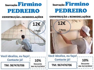 Inovação Firmino
PEDREIRO
10%
Desconto
Até 31/12/2012TM: 967476706
Você idealiza, eu faço!
Contacte já!
12€
/ Hora
CONSTRUÇÃO e REMODELAÇÕES
Inovação Firmino
PEDREIRO
10%
Desconto
Até 31/12/2012TM: 967476706
Você idealiza, eu faço!
Contacte já!
12€
/ Hora
CONSTRUÇÃO e REMODELAÇÕES
 