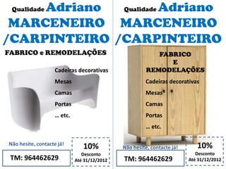Qualidade Adriano
MARCENEIRO
/CARPINTEIRO
10%
Desconto
Até 31/12/2012TM: 964462629
Não hesite, contacte já!
Cadeiras decorativas
Mesas
Camas
Portas
… etc.
10%
Desconto
Até 31/12/2012TM: 964462629
Não hesite, contacte já!
FABRICO e REMODELAÇÕES FABRICO
E
REMODELAÇÕES
Cadeiras decorativas
Mesas
Camas
Portas
… etc.
Qualidade Adriano
MARCENEIRO
/CARPINTEIRO
 