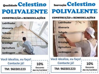 Qualidade Celestino
POLIVALENTE
10%
Desconto
Até 31/12/2012TM: 960301223
Você idealiza, eu faço!
Contacte já!
CONSTRUÇÃO e REMODELAÇÕES
Inovação Celestino
POLIVALENTE
10%
Desconto
Até 31/12/2012TM: 960301223
Você idealiza, eu faço!
Contacte já!
CONSTRUÇÃO e REMODELAÇÕES
Ladrilhador
Alvenaria
Telhado
Pintura
Bricolage
Agricultura
Jardinagem … etc.
Ladrilhador
Alvenaria
Telhado
Pintura
Bricolage
Agricultura
Jardinagem … etc.
 