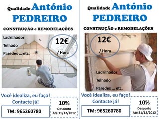 Qualidade António
PEDREIRO
10%
Desconto
Até 31/12/2012TM: 965260780
Você idealiza, eu faço!
Contacte já!
12€
/ Hora
CONSTRUÇÃO e REMODELAÇÕES
Qualidade António
PEDREIRO
10%
Desconto
Até 31/12/2012TM: 965260780
Você idealiza, eu faço!
Contacte já!
12€
/ Hora
CONSTRUÇÃO e REMODELAÇÕES
Ladrilhador
Telhado
Paredes … etc.
Ladrilhador
Telhado
Paredes … etc.
 