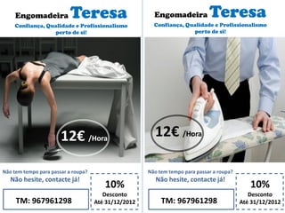 Engomadeira Teresa
Confiança, Qualidade e Profissionalismo
perto de si!
10%
Desconto
Até 31/12/2012TM: 967961298
Não tem tempo para passar a roupa?
Não hesite, contacte já!
12€ /Hora
Engomadeira Teresa
Confiança, Qualidade e Profissionalismo
perto de si!
10%
Desconto
Até 31/12/2012TM: 967961298
Não tem tempo para passar a roupa?
Não hesite, contacte já!
12€ /Hora
 