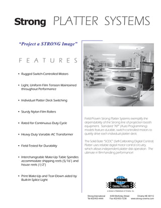 Strong                   PLATTER SYSTEMS
“Project a STRONG Image”


F E A T U R E S
• Rugged Switch-Controlled Motors


• Light, Uniform Film Tension Maintained
  throughout Performance


• Individual Platter Deck Switching


• Sturdy Nylon Film Rollers

                                           Field-Proven Strong Platter Systems exemplify the
• Rated for Continuous Duty Cycle          dependability of the Strong line of projection booth
                                           equipment. Standard “AP” (Auto Programming)
                                           models feature durable, switch-controlled motors to
• Heavy Duty Variable AC Transformer       quietly drive each individual platter deck.

                                           The Solid-State “SCDC” (Self-Calibrating Digital Control)
• Field-Tested for Durability              Platter uses reliable digital motor control circuitry,
                                           which allows independent platter disk operation. The
                                           ultimate in film-handling performance!
• Interchangeable Make-Up Table Spindles
  accommodate shipping reels (5/16") and
  house reels (1/2")


• Print Make-Up and Tear-Down aided by
  Built-In Splice Light


                                                                    a division of Ballantyne of Omaha, Inc.


                                             Strong International      4350 McKinley Street      Omaha NE 68112
                                             Tel 402/453-4444          Fax 402/453-7238     www.strong-cinema.com
 