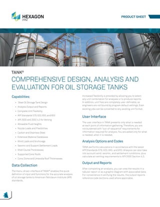 Capabilities:
•	 Steel Oil StorageTank Design
•	 Analysis Output and Reports
•	 Complete Unit Flexibility
•	 API Standards 579,620,650,and 653
•	 API 2000 and 2002 4.3 for Venting
•	 Allowable Fluid Heights
•	 Nozzle Loads and Flexibilities
•	 Carbon and Stainless Steel
•	 Extensive Material Databases
•	 Wind Loads and Anchorage
•	 Seismic and Support Settlement Loads
•	 Shell Course Thicknesses
•	 Supported Cone Roofs
•	 Cone,Dome and Umbrella Roof Thicknesses
Data Collection
The menu-driven interface of TANK®
enables the quick
definition of input and functions for the accurate analysis
of oil storage tanks to American Petroleum Institute (API)
standards.
TANK®
COMPREHENSIVE DESIGN, ANALYSIS AND
EVALUATION FOR OIL STORAGE TANKS
Increased flexibility is provided by allowing you to select
any unit combination for analyses or to produce reports.
In addition, unit files are completely user-definable, so
engineers are not bound by program default settings. Even
existing jobs can be converted to any existing unit format.
User Interface
The user interface in TANK presents only what is needed
at each point of information gathering.Therefore, you are
not burdened with “out-of-sequence” requirements for
information required for analysis.You are asked only for what
is needed, when it is needed.
Analysis Options and Codes
TANK performs calculations in accordance with the latest
API Standards 579, 620, 650, and 653. Analysis can also take
into account wind, seismic, and settlement conditions, plus
calculate air venting requirements to API 2000 Section 4.3.
Output and Reports
After completing an analysis, you can view the results in a
tabular report or as a graphic diagram with associated data.
For convenience in verifying the results, the output reports
reference code sections used where applicable.
PRODUCT SHEET
 