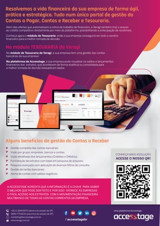 Resolvemos a vida financeira da sua empresa de forma ágil,
prática e estratégica. Tudo num único portal de gestão do
Contas a Pagar, Contas e Receber e Tesouraria.
Além das ofertas que automatizam a rotina de trabalho do financeiro, a Veragi também traz o acesso
ao crédito competitivo diretamente por meio da plataforma, possibilitando a antecipação de recebíveis.
Conheça agora o módulo de Tesouraria, onde a sua empresa conseguirá ver todo o cenário
financeiro para a melhor tomada de decisão.
Alguns benefícios da gestão do Contas a Receber
A ACCESSTAGE ACREDITA QUE A INFORMAÇÃO É A CHAVE PARA SABER
O MELHOR QUE PODE SER FEITO E POR ISSO OFERECE ÀS EMPRESAS
O FÁCIL ACESSO AOS EXTRATOS COM À MOVIMENTAÇÃO FINANCEIRA
MULTIBANCO DE TODAS AS CONTAS CORRENTES DA EMPRESA.
+55 11 3549.6570 (dentro do estado de SP)
0800 773.6633 (para fora do estado de SP)
marketing@accesstage.com.br
www.veragi.com.br
Uma plataforma Accesstage
No módulo de Tesouraria da Veragi, a sua empresa tem uma gestão das contas
bancárias da sua empresa!
Na plataforma da Accesstage, a sua empresa pode visualizar os saldos e lançamentos
financeiros dos extratos, que acontecem de forma analítica ou consolidada para
a melhor tomada de decisão baseada em dados
No módulo TESOURARIA da Veragi
ACESSE O NOSSO QR!
CONHEÇA MAIS ASOLUÇÃO
Gestão completa das contas bancárias;
Visão por grupo, empresas, bancos e contas;
Visão detalhada dos lançamentos (Créditos e Débitos);
Formatação de extratos com base em pesquisa de arquivos;
Pesquisa avançada com aplicação de diversos filtros de consulta;
Gestão de tarifas bancárias;
Alerta de contas com saldos negativos.
 