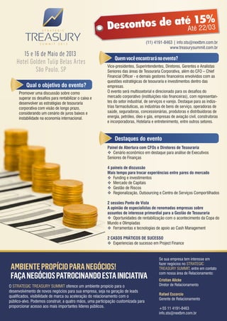15%
                                                                ntos de até té 22/03
                                                          Desco           A
                                                                                    (11) 4191-8463 | info.sts@nextbm.com.br
                                                                                                 www.treasurysummit.com.br
       15 e 16 de Maio de 2013
                                                               Quem você encontrará no evento?
    Hotel Golden Tulip Belas Artes
                                                          Vice-presidentes, Superintendentes, Diretores, Gerentes e Analistas
             São Paulo, SP                                Seniores das áreas de Tesouraria Corporativa, além do CFO – Chief
                                                          Financial Officer - e demais gestores financeiros envolvidos com as
                                                          questões estratégicas de tesouraria e investimentos dentro das
          Qual o objetivo do evento?                      empresas.
     Promover uma discussão sobre como                    O evento será multissetorial e direcionado para os desafios do
     superar os desafios para rentabilizar o caixa e      mercado corporativo (instituições não financeiras), com representan-
     desenvolver as estratégias de tesouraria             tes do setor industrial, de serviços e varejo. Destaque para as indús-
     corporativa com visão de longo prazo,                trias farmacêuticas, as indústrias de bens de serviço, operadoras de
     considerando um cenário de juros baixos e            saúde, seguradoras, concessionárias, produtoras e distribuidoras de
     instabilidade na economia internacional.             energia, petróleo, óleo e gás, empresas de aviação civil, construtoras
                                                          e incorporadoras, Hotelaria e entretenimento, entre outros setores.



                                                               Destaques do evento
                                                          Painel de Abertura com CFOs e Diretores de Tesouraria
                                                           Cenário econômico em destaque para análise de Executivos
                                                          Seniores de Finanças

                                                          4 paineis de discussão
                                                          Mais tempo para trocar experiências entre pares do mercado
                                                           Funding e investimentos
                                                           Mercado de Capitais
                                                           Gestão de Riscos
                                                           Regionalização, Outsourcing e Centro de Serviços Comportilhados

                                                          2 sessões Ponto de Vista
                                                          A opinião de especialistas de renomadas empresas sobre
                                                          assuntos de interesse primordial para a Gestão de Tesouraria
                                                           Oportunidades de rentabilização com o acontecimento da Copa do
                                                          Mundo e Olimpíadas
                                                           Ferramentas e tecnologias de apoio ao Cash Management

                                                          2 CASOS PRÁTICOS DE SUCESSO
                                                           Experiencias de sucesso em Project Finance


                                                                                           Se sua empresa tem interesse em
                                                                                           fazer negócios no STRATEGIC
 AMBIENTE PROPÍCIO PARA NEGÓCIOS!                                                          TREASURY SUMMIT, entre em contato

 FAÇA NEGÓCIOS PATROCINANDO ESTA INICIATIVA                                                com nossa área de Relacionamento:
                                                                                           Cristian Alicke
O STRATEGIC TREASURY SUMMIT oferece um ambiente propicio para o                            Diretor de Relacionamento
desenvolvimento de novos negócios para sua empresa, seja na geração de leads
                                                                                           Rafael Escorcio
qualificados, visibilidade de marca ou aceleração do relacionamento com o
                                                                                           Gerente de Relacionamento
público-alvo. Podemos construir, a quatro mãos, uma participação customizada para
proporcionar acesso aos mais importantes líderes públicos.                                 +55 11 4191-8463
                                                                                           info.sts@nextbm.com.br
 