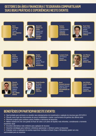 GESTORES DA ÁREA FINANCEIRA E TESOURARIA COMPARTILHAM
 SUAS BOAS PRÁTICAS E EXPERIÊNCIAS NESTE EVENTO:



           Mario                             Alexandre                        Gustavo                          Paulo Polezi
           Fernandes                         Dalpiero de                      Coutinho                         Treasury and
           CFO - VP                          Freitas                          Superintendente                  Investor
           Finance                           Treasury and                     Financeiro                       Relations
           DHL LOGISTICS                     DCM Senior                       ANDRADE                          Superintendent
           BRAZIL                            Director                         GUTIERREZ S/A                    COMGAS
                                             TISHMAN
                                             SPEYER




           Rafael                            Charles                          Lucianna Costa                   José Marcos
           Bergman                           de Sirovy                        LAR Treasury                     Hespanhol
           Diretor de                        Head of                          Director                         Diretor
           Tesouraria                        Corporate                        WHIRLPOOL                        Financeiro
           RAIZEN                            Finance, IR and                                                   BRASIL KIRIN
                                             Treasury
                                             NEOENERGIA




           Eduardo                           Daniel Brandão                   Bernd                            José Antonio
           Masson A.                         de Castro                        Schmidt-Liermann                 Caseiro Vicente
           Martins                           Diretor de                       Regional Treasurer               Diretor
           Corporate                         Tesouraria                       South America                    Administrativo
           Treasury                          GRUPO                            VOLKSWAGEN DO                    Financeiro
           Director                          PUBLICIS                         BRASIL                           GRUPO CTEEP
           GOL LINHAS
           AÉREAS




BENEFÍCIOS EM PARTICIPAR DESTE EVENTO:
 Oportunidade para estruturar ou reavaliar seus planejamentos de investimento e captação de recursos para 2013/2014
 Discutir como fugir dos instrumentos de pouca rentabilidade e manter a performance de ganhos dos últimos anos
 Momento propício para conhecer outros modelos e estruturas de tesouraria
 Melhor maneira de criar uma gestão de fluxo de caixa e um plano de liquidez mais eficientes, considerando o momento
econômico atual
 Encontrar alternativas mais rentáveis para captação de recursos
 Desenhar estratégias para melhorar a eficiência operacional e diminuir custos na tesouraria
 Entender como a realização de eventos esportivos mundiais no Brasil (Copa e Olimpiadas) podem ser uma
oportunidade para as empresas
 
