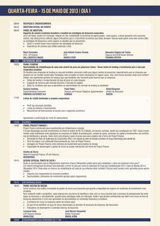 QUARTA-FEIRA – 15 DE MAIO DE 2013 | DIA 1
                     A



  08h00   RECEPÇÃO E CREDENCIAMENTO
  08h30   ABERTURA OFICIAL DO EVENTO
  08h45   PAINEL DE ABERTURA
          Impactos do cenário econômico brasileiro e mundial nas estratégias de tesouraria corporativa

          estável, mas ainda precisa melhorar alguns indicadores para o crescimento econômico que todos almejam. Discuta neste painel como este cenário afeta

          •   Qual é o cenário atual e seus impactos nas estratégias de tesouraria
          •   Experiências de sucesso para driblar potenciais crises

          Mario Fernandes                              José Antonio Caseiro Vicente                   Alexandre Dalpiero de Freitas
          CFO - VP Finance                             CFO                                            Treasury and DCM Senior Director
          DHL LOGISTICS BRAZIL                         GRUPO CTEEP                                    TISHMAN SPEYER
  10h00   NETWORKING BREAK
  10h30   PAINEL FUNDING
          Oportunidades de rentabilização de caixa num cenário de juros em patamares baixos - Novas fontes de funding e investimento para o mercado
          corporativo brasileiro

          atuavam em um modelo conservador. Estratégias mais arrojadas se fazem necessárias em alguns casos, mas como tomar decisões neste novo cenário?

          • Fontes de funding e comportamento da taxa de juros em cada situação
          • Captação de recursos pelo mercado bancário e mercado de capitais
          • Quais as condições para que se aproveitem as oportunidades do mercado de funding na atualidade
          Gustavo Coutinho                             Paulo Polezi                                     Rafael Bergman
          Superintendente Financeiro                   Treasury and Investor Relations Superintendent Diretor de Tesouraria
          ANDRADE GUTIERREZ S/A                        COMGAS                                           RAIZEN
  11h45   Linhas de crédito destinadas a projetos corporativos
                                                                                                                                                              -

          •
          •
          •



  12h30   ALMOÇO
  14h00   PAINEL PROJECT FINANCE I
          Project Finance estruturado para investimentos em infraestrutura e energia
          O Grupo Neoenergia acumula investimentos no Brasil da ordem de R$ 18,3 bilhões, em termos nominais, desde sua constituição em 1997. Esses investi-
          mentos estão distribuídos entre aquisições de empresas em leilões de privatizações, compra de ações, aumentos de capital e investimentos nas controla-
          das de distribuição e geração. Saiba como esta empresa capta recursos para seus projetos sob a forma de Project Finance.
          • Demandas do Plano de Aceleração do Crescimento (PAC) com relação ao setor de energia e projetos do Grupo Neoenergia para atendê-las
          •
          • Vantagens do Project Finance como estrutura de investimento para projetos de energia
          • Capacidade de alavancagem e gestão de riscos do projeto estruturado sob forma de Project Finance

          Charles de Sirovy
          Head of Corporate Finance, IR and Treasury
          NEOENERGIA
  15h15   SESSÃO ESPECIAL PONTO DE VISTA I
          Quais as oportunidades que os Megaeventos esportivos (Copa e Olimpíadas) podem gerar para rentabilizar o caixa nos próximos cinco anos?
          Um volume inimaginável de divisas está destinado a entrar no país por conta da realização da Copa das Confederações 2013, Copa do Mundo 2014 e
          Olimpíadas 2016. Onde estão as chances de rentabilização do caixa de sua empresa neste contexto? Discuta nesta sessão como aproveitar essas oportu-
          nidades.
          • Impactos dos megaeventos na economia brasileira
          • Oportunidades e demandas de investimento geradas pelos megaeventos

  16h15   NETWORKING BREAK
  16h45   PAINEL GESTÃO DE RISCOS
          Como construir uma análise consistente de gestão de riscos para tesouraria que garanta a integridade do negócio em ambientes de investimento mais
          arrojados
                                                                                                                                                                  -
          tégias da tesouraria e, principalmente, quando essas estratégias estão em execução. A

          • O ambiente de riscos na tesouraria dentro do cenário atual
          •
          • Indicadores de desempenho e Controles Internos da tesouraria
          Lucianna Costa                                  José Marcos Hespanhol
          LAR Treasury Director                           Diretor Financeiro
          WHIRLPOOL                                       BRASIL KIRIN
  18h00   ENCERRAMENTO DAS ATIVIDADES DO 1º DIA
 