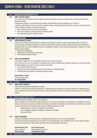 QUINTA-FEIRA – 16 DE MAIO DE 2013 | DIA 2
                      A



   08h30   RECEPÇÃO PARA AS ATIVIDADES DO 2º DIA
   09h00   PAINEL PLANO DE LIQUIDEZ


           O planejamento de liquidez é um ponto extremamente estratégico e bastante delicado dentro das organizações, pois é a melhor for ma de apurar desvios

           melhores resultados investimento mais atenção neste assunto.
           •
           • Como é feita a avaliação dos recursos disponíveis considerando liquidez
           • Formas utilizadas para garantir a liquidez da empresa

   10h00   NETWORKING BREAK
   10h30   PAINEL MERCADO DE CAPITAIS
           Impacto do novo momento econômico brasileiro na captação de recursos através do mercado de ações e oportunidades para IPOs em 2013/2014
           Juros baixos geram oportunidades relevantes para o mercado de ações. Muitos investidores já começam a dedicar uma fatia de seus investimentos a
           mercados de maior risco, visando rentabilidade maior para suas aplicações. No entanto, os riscos também são proporcionais e a equação risco x rentabi -
           lidade deve ser bem avaliada.
           • Onde estão as oportunidades?
           • Projeções para o mercado de ações no longo prazo
           • Como minimizar riscos neste momento

   11h30   PAINEL CASH MANAGEMENT


           de decisão estratégica de seus gestores. Conheça um pouco desta expertise.
           •
           •
           •

           Eduardo Masson A. Martins
           Corporate Treasury Director
           GOL LINHAS AÉREAS
   12h30   ALMOÇO
   13h45   PAINEL PROJECT FINANCE II
           Project Finance estruturado para investimentos em expansão
                                                                                                                                                                    -
           presas, principalmente em projetos de expansão de fábrica. Conheça uma experiência de sucesso na captação de recursos para apoio ao um projeto de
           expansão.

   14h45   SESSÃO ESPECIAL PONTO DE VISTA II
           Melhores ferramentas e tecnologias de apoio à cash management

           tesoureiros. Mas são tantas as opções que sempre existem dúvidas se investimentos em tecnologia são realmente necessários. Saiba quais são as princi -

           •
           •          Como são tratadas as questões de transparência e segurança da informação
           •

   15h30   PAINEL DE DISCUSSÃO
           Tendências nas estratégias e estruturas de tesouraria - Regionalização, Outsourcing e Centro de Serviços Compartilhados
                                                                                                                                     or isso, redução de custos é


           Daniel Brandão de Castro Bernd Schmidt-Liermann
           Diretor de Tesouraria    Regional Treasurer South America
           GRUPO PUBLICIS           VOLKSWAGEN DO BRASIL
   17h00   ENCERRAMENTO DO CONGRESSO
 