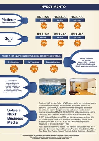 INVESTIMENTO


                                                             R$ 3.220                        R$ 3.600                         R$ 3.790
Platinum                                                          Até 22/mar                        Até 19/abr                      Após 19/abr
Evento completo

                                                                     15%                                5%                              0%


                                                             R$ 2.240                        R$ 2.490                         R$ 2.490
   Gold                                                           Até 22/mar                        Até 19/abr                      Após 19/abr

      1 dia
                                                                     10%                                0%                              0%



TRAGA A SUA EQUIPE E INSCREVA-OS COM DESCONTOS ESPECIAIS:
                                                                                                                                              Central de Atendimento
                                                                                                                                                  para Inscrições:
         3 a 4 inscrições                  5 a 7 inscrições                   8 ou mais inscrições                                        Telefone: +55 (11) 4191-8463
                                                                                                                                         E-mail: info.sts@nextbm.com.br
                                                                                                                                        Website: www.treasurysummit.com.br
              10%                                 15%                                   20%


          Local do Evento:
      Golden Tulip Belas Artes
       Rua Frei Caneca, 1199
          Cerqueira César
     01307-003 São Paulo - SP
      Tel.: + 55 11 2627-6478
      Fax: + 55 11 2627-6364
  ba.eventos@goldentulip.com.br
 www.goldentulipbelasartes.com.br




                                                                 Criada em 2009, em São Paulo, a NEXT Business Media tem a missão de acelerar
                                                                 o crescimento dos mercados B2B atuando em duas frentes parceiras: os
                                                                 SERVIÇOS DE INFORMAÇÃO reúnem informações estratégicas, relevantes e
       Sobre a                                                   especializadas, fazendo dialogar lideranças que buscam soluções a nível
                                                                 gerencial; enquanto os SERVIÇOS DE MARKETING cuidam de direcionar a oferta
       NEXT                                                      de soluções a essa audiência apurada de líderes e tomadores de decisão.

       Business                                                  A NEXT Business Media cresceu 530% nos últimos quatro anos, e atende 96%
                                                                 dos maiores grupos empresariais brasileiros (fonte: EXAME), 95% do índice
       Media                                                     BOVESPA (fonte: BMF BOVESPA), e 70% das 100 maiores empresas em
                                                                 faturamento no Brasil (fonte: VALOR 1000).
                                                                 Nossa equipe já desenvolveu mais de 1000 eventos e pesquisas em mais de 15
                                                                 países das 3 Américas, incluindo EUA, Brasil, Argentina, Chile, Colômbia, México,
                                                                 Peru, Costa Rica, Panamá, Equador, Venezuela, Bolívia, Guatemala e Costa Rica.

                                *Descontos concedidos por Associações, Patrocinadores, Apoiadores e Parceiros da LatinNext não são cumulativos.
                                             **Veja as políticas de inscrição e perguntas frequentes em: http://www.csibrazil.com.br
                                                   *** Somente se confirmarem as inscrições pagas antes da data do evento
 