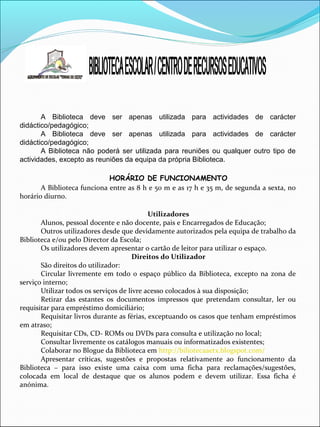 A Biblioteca deve ser apenas utilizada para actividades de carácter
didáctico/pedagógico;
A Biblioteca deve ser apenas utilizada para actividades de carácter
didáctico/pedagógico;
A Biblioteca não poderá ser utilizada para reuniões ou qualquer outro tipo de
actividades, excepto as reuniões da equipa da própria Biblioteca.
HORÁRIO DE FUNCIONAMENTO
A Biblioteca funciona entre as 8 h e 50 m e as 17 h e 35 m, de segunda a sexta, no
horário diurno.
Utilizadores
Alunos, pessoal docente e não docente, pais e Encarregados de Educação;
Outros utilizadores desde que devidamente autorizados pela equipa de trabalho da
Biblioteca e/ou pelo Director da Escola;
Os utilizadores devem apresentar o cartão de leitor para utilizar o espaço.
Direitos do Utilizador
São direitos do utilizador:
Circular livremente em todo o espaço público da Biblioteca, excepto na zona de
serviço interno;
Utilizar todos os serviços de livre acesso colocados à sua disposição;
Retirar das estantes os documentos impressos que pretendam consultar, ler ou
requisitar para empréstimo domiciliário;
Requisitar livros durante as férias, exceptuando os casos que tenham empréstimos
em atraso;
Requisitar CDs, CD- ROMs ou DVDs para consulta e utilização no local;
Consultar livremente os catálogos manuais ou informatizados existentes;
Colaborar no Blogue da Biblioteca em http://biliotecaaetx.blogspot.com/
Apresentar críticas, sugestões e propostas relativamente ao funcionamento da
Biblioteca – para isso existe uma caixa com uma ficha para reclamações/sugestões,
colocada em local de destaque que os alunos podem e devem utilizar. Essa ficha é
anónima.
 