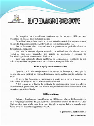As pesquisas para actividades escolares ou de natureza didáctica têm
prioridade em relação às de natureza lúdica;
Os utilizadores podem enviar e receber correio electrónico, nomeadamente
no âmbito de projectos escolares, intercâmbios com outras escolas, etc.
Aos utilizadores dos computadores é expressamente proibido alterar as
definições das máquinas;
No caso de ocorrer alguma anomalia, os utilizadores não devem tentar
resolvê-la, mas antes preencher um registo de anomalia e entregar ao
funcionário/professor em serviço na Biblioteca.
Caso seja detectado algum problema no equipamento resultante de má
utilização, o utilizador que o causou será chamado à responsabilidade.
Outros equipamentos ou serviços
Quando o utilizador desejar usufruir do serviço de fotocópias, a execução do
mesmo não deve infringir as normas legalmente estabelecidas quanto a direitos de
autor;
O preço das fotocópias e impressões, a preto ou a cores, a pagar pelos
utilizadores da biblioteca estará afixado em local visível.
A BE reserva-se o direito de cedência de equipamentos como gravadores,
videoprojector, gravadores, etc. aos alunos. Os professores deverão requisitar estes
materiais com antecedência.
Bibliomonitores
Existem, devidamente identificados na Biblioteca, alunos Bibliomonitores,
cujas funções gerais serão de ajudar/orientar os restantes alunos na Biblioteca. Cada
Bibliomonitor tem ainda uma área específica de actuação: Leitura; Atendimento
Áudio e Video; Informática; Jornal do AETX.
A professora bibliotecária,
Soraya Oliveira
 