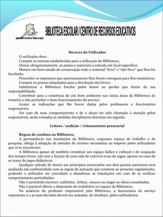 Deveres do Utilizador
O utilizador deve:
Cumprir as normas estabelecidas para a utilização da Biblioteca;
Deixar obrigatoriamente, as pastas e materiais à entrada em local específico;
Manter em bom estado de conservação todo o material “livro” e “não-livro” que lhes for
facultado;
Preencher os impressos que oportunamente lhes forem entregues para fins estatísticos;
Cumprir os prazos estipulados para a devolução dos livros;
Indemnizar a Biblioteca Escolar pelos danos ou perdas que forem da sua
responsabilidade;
Contribuir para a existência de um bom ambiente nas várias áreas da Biblioteca de
maneira a não perturbar o bom funcionamento do serviço;
Acatar as indicações que lhe forem dadas pelos professores e funcionários
responsáveis;
Em caso de mau comportamento e de o aluno ter sido chamado à atenção pelos
responsáveis, serão tomadas as medidas disciplinares descritas em seguida.
Leitura / audição / visionamento presencial
Regras de conduta na Biblioteca
A permanência nas instalações da Biblioteca, enquanto espaço de trabalho e de
pesquisa, obriga à adopção de atitudes de civismo necessárias ao respeito pelos utilizadores
que aí se encontram;
A Biblioteca apesar de também constituir um espaço lúdico e cultural e de ocupação
dos tempos livres, não tem a função de uma sala de convívio e/ou de jogos, apenas no caso de
se tratar de jogos didácticos;
Qualquer atitude de desvio aos princípios enunciados nos dois pontos anteriores será
analisada em conformidade com as regras de actuação que constem no presente regulamento,
podendo o utilizador ser convidado a abandonar as instalações em caso de se verificar
comportamento perturbador;
Não é permitido escrever, sublinhar, dobrar, rasurar ou rasgar as obras consultadas;
Não é possível alterar a disposição do mobiliário no espaço da Biblioteca;
Na ausência do professor responsável pela Biblioteca, a funcionária de serviço
representa-o e as suas decisões devem ser acatadas, de imediato, pelos utilizadores;
 