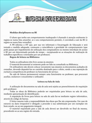 Medidas disciplinares na BE
O aluno que tenha um comportamento inadequado é chamado à atenção oralmente (e
regista-se numa lista amarela), se o seu comportamento persistir, é convidado a sair da BE (e
regista-se numa lista vermelha).
A PB informa o DT que, por sua vez informará o Encarregado de Educação e será
tomada a medida adequada, consoante a reincidência e gravidade do comportamento (que
pode passar por impedimento de utilização dos computadores ou mesmo interdição de acesso
à BE por um determinado período de tempo – exceptuando-se as situações de realização de
trabalhos específicos e orientados por um professor).
Regras de leitura na Biblioteca
Todos os utilizadores têm livre acesso às estantes;
O material documental aí existente pode ser lido ou consultado na Biblioteca;
Os utilizadores não devem colocar novamente nas estantes os documentos acabados de
consultar, devendo depositá-los no carrinho destinado para o efeito, sendo a sua reposição da
exclusiva competência do professor ou funcionária de serviço;
Na sala de leitura permanecerá sempre uma funcionária ou professor, que procurará
auxiliar, esclarecer e encaminhar o utilizador.
Leitura na Sala de Aula
A utilização de documentos na sala de aula será sujeita ao preenchimento de requisição
pelo professor;
Todas as obras da Biblioteca poderão ser requisitadas para leitura na sala de aula,
mediante apresentação de identificação;
A requisição de livros para leitura na sala de aula faz-se mediante registo informático,
através do código de barras;
O leitor assume toda a responsabilidade das obras que lhe são emprestadas. Em caso de
extravio ou dano irreparável é obrigado a proceder à sua substituição por um exemplar em
bom estado, ou ao seu pagamento integral;
O material requisitado para a sala de aula deverá ser devolvido no final da mesma,
procedendo-se ao seu registo de entrada.
 