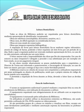 Leitura Domiciliária
Todas as obras da Biblioteca poderão ser requisitadas para leitura domiciliária,
mediante apresentação de identificação, exceptuando:
Obras de referência (enciclopédias, dicionários, anuários, etc.);
Obras raras, de difícil aquisição ou consideradas de luxo;
Obras em mau estado de conservação;
Obras que integrem exposições bibliográficas;
A requisição de livros para leitura domiciliária faz-se mediante registo informático,
através do código de barras, podendo o leitor requisitar até dois livros por um período de 15
dias, findo o qual a requisição poderá ser renovada mediante apresentação do livro, no caso de
ter sido entretanto, solicitado por um outro leitor;
O leitor assume toda a responsabilidade das obras que lhe são emprestadas. Em caso de
extravio ou dano irreparável é obrigado a proceder à sua substituição por um exemplar em
bom estado, ou ao seu pagamento integral;
Se um aluno exceder abusivamente os prazos estabelecidos para o empréstimo, o
Director de Turma será informado e posteriormente, o Encarregado de Educação, no caso do
leitor ser menor, para que a entrega se faça com a maior brevidade possível;
A Biblioteca reserva-se o direito de recusar novo empréstimo a utilizadores responsáveis
por posse prolongada ou abusiva de publicações, sendo que o próprio sistema de código de
barras impede nova requisição;
É permitida a requisição de livros durante as férias, devendo o leitor fazer as devidas
renovações.
Zona de Audiovisuais
O acesso ao equipamento audiovisual é possível mediante a requisição feita na zona de
atendimento da Biblioteca, com indicação do documento a utilizar;
O equipamento requisitado tem obrigatoriamente de ser utilizado com os respectivos
auscultadores;
O equipamento é manuseado pelos utilizadores da Biblioteca;
Os utilizadores só podem utilizar os documentos existentes na Biblioteca, não sendo
permitida a utilização de CDs, DVDs cassetes ou vídeos pessoais;
Só são permitidos grupos de 4 alunos no máximo a visualizar um filme, excepto em
casos devidamente justificados e mediante autorização expressa da funcionária ou professor
responsável;
 