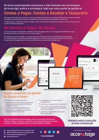 De forma automatizada resolvemos a vida financeira da sua empresa
de forma ágil, prática e estratégica Tudo num único portal de gestão do
Contas a Pagar, Contas e Receber e Tesouraria
Além das ofertas que automatizam a rotina de trabalho do financeiro, a Veragi também traz o acesso ao crédito
competitivo diretamente por meio da plataforma, possibilitando a antecipação de recebíveis.
Conheça agora o módulo de Contas a pagar, onde a sua empresa conseguirá ver todo o cenário financeiro para
a melhor tomada de decisão.
No Contas a Pagar da Veragi
A sua empresa tem uma gestão completa do fluxo de pagamentos com navegação simplificada e visão
gerencial de toda a sua carteira e seus compromissos.
Na plataforma da Accesstage, a sua empresa pode visualizar todas as modalidades de pagamentos
com possibilidade de autorização desses pagamentos de onde estiver, além de facilitar o acesso aos
comprovantes de pagamentos com os diversos bancos disponíveis na plataforma.
Alguns benefícios da gestão
do Contas a Pagar
CONHEÇA MAIS A SOLUÇÃO
ACESSE O NOSSO QR!
Com um dashboard personalizado com as principais métricas do
Contas a Pagar, você terá o controle do seu departamento financeiro
e tomará a melhor decisão todos os dias baseada em dados.
Padronização dos layouts bancários;
Monitoramento de todo o ciclo de pagamento
do título, com todos os status da remessa à
liquidação no banco;
Opção de agendamento de pagamentos;
Diversas opções de pesquisa e opção para
autorização unitária ou em lote;
Armazenamento de todo o histórico
dos pagamentos;
Autorização de pagamento a fornecedores;
Documentos que comprovam o valor da
transação e do pagamento disponibilizado
em um único portal;
Agilidade na visualização e pesquisa de
seus comprovantes.
+55 11 3549.6570 (dentro do estado de SP)
0800 773.6633 (para fora do estado de SP)
marketing@accesstage.com.br
www.veragi.com.br
Uma plataforma Accesstage
 