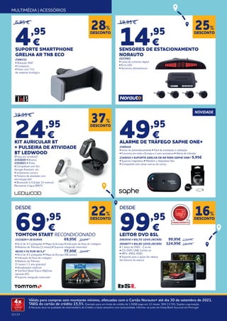 12 | 13
Válido para compras sem montante mínimo, efetuadas com o Cartão Norauto+ até dia 30 de setembro de 2021.
TAEG do cartão de crédito 15,5%. Exemplo para um limite de crédito de 1.500€ pago em 12 meses. TAN 13,74%. Sujeito a aprovação.
A Norauto atua na qualidade de intermediário de Crédito a título acessório com exclusividade. Informe-se junto do Oney Bank Sucursal em Portugal.
4x
SEM
JUROS
TAN: 0%
MULTIMÉDIA | ACESSÓRIOS
19,95 €
14,95
€
SENSORES DE ESTACIONAMENTO
NORAUTO
2223561
• Caixa de controlo digital
• Ecrã LED
• Sensores ultrassónicos
6,95 €
4,95
€
SUPORTE SMARTPHONE
GRELHA AR TNB ECO
2306332
• Rotação 360º
• Compacto
• Feito com 71%
de material ecológico
DESCONTO
25%
DESDE
99,95
€
LEITOR DVD BSL
2062036 • BSL7D 1DVD.2ECRÃS	 99,95€ 	119,95€	
2056877 • BSL9D 1DVD.2ECRÃS	 124,95€ 	149,95€
• 1 leitor de DVD - 2 ecrãs
• CD; DVD; USB; Cartão sd
• MP3; JPEG; XVID;
• Suporte para o apoio de cabeça
dos bancos da viatura
DESDE
69,95
€
TOMTOM START RECONDICIONADO
2321620 • 20 EUR45 	 69,95€ 	 89,95€
• Ecrã de 4,3 polegadas • Mapa da Europa • Indicação da faixa de rodagem
• Radares de Trânsito (3 meses) • Suporte integrado reversível	
46192 • 52 EUR 48 5,2” 	 77,95€ 	 99,95€
• Ecrã de 4,3 polegadas • Mapa da Europa (48 países)
• Indicação da faixa de rodagem
• Radares de Trânsito
(3 meses + 1 ano gratuito)
• Atualizações vitalícias
• TomTom Road Trips e MyDrive
(através PC)
• Suporte integrado reversível
39,95 €
24,95
€
KIT AURICULAR BT
+ PULSEIRA DE ATIVIDADE
BT LEDWOOD
(Preço por produto)
2352020 • Branco
2352021 • Preto
• Compatível com Siri,
Google Assistant, etc.
• Isolamento sonoro
• Pulseira de atividade com
tecnologia tátil
• Bluetooth V 5.0 (até 15 metros)
Resistente à água (IP67)
NOVIDADE
49,95
€
ALARME DE TRÁFEGO SAPHE ONE+
2366418
• Inicia-se automaticamente • Fácil de instalação e utilização
• Funciona em toda a Europa e é sem assinatura • Alerta de trânsito
2344010 • SUPORTE GRELHA DE AR PARA SAPHE ONE+ 	
9,95€
• Suporte magnético • Mantém o dispositivo fixo
• Compatível com várias marcas de carros.
DESCONTO
16%
DESCONTO
22%
DESCONTO
37%
DESCONTO
28%
FINANCIAMENTO
 