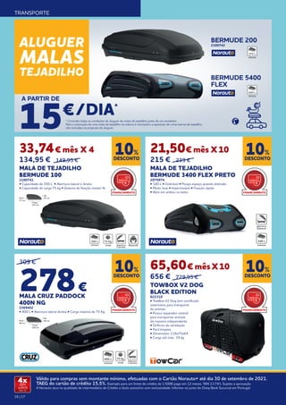 16 | 17
Válido para compras sem montante mínimo, efetuadas com o Cartão Norauto+ até dia 30 de setembro de 2021.
TAEG do cartão de crédito 15,5%. Exemplo para um limite de crédito de 1.500€ pago em 12 meses. TAN 13,74%. Sujeito a aprovação.
A Norauto atua na qualidade de intermediário de Crédito a título acessório com exclusividade. Informe-se junto do Oney Bank Sucursal em Portugal.
4x
SEM
JUROS
TAN: 0%
TRANSPORTE
* Consulte todas as condições de aluguer de malas de tejadilho junto de um vendedor.
Para a colocação de uma mala de tejadilho na viatura é necessário a aquisição de umas barras de tejadilho
não incluídas na proposta de aluguer.
65,60€ mêsX10
656 € 729,95 €
TOWBOX V2 DOG
BLACK EDITION
822310
• TowBox V2 Dog tem certificado
veterinário para transporte
de animais
• Possui separador central
para transportar animais
de maneira independente
• Orificios de ventilação
• Fácil limpeza
• Dimensões: 118x75x64
• Carga útil máx.: 39 kg
21,50€ mês X10
215 € 239 €
MALA DE TEJADILHO
BERMUDE 3400 FLEX PRETO
2070974
• 340 L • Dobrável • Poupa espaço quando dobrado
• Muito leve • Impermeável • Fixação rápida
• Abre em ambos os lados
33,74€ mês X 4
134,95 € 149,95 €
MALA DE TEJADILHO
BERMUDE 100
2180741
• Capacidade de 300 L • Abertura lateral à direita
• Capacidade de carga 75 kg • Sistema de fixação master fit
DESCONTO
10%
DESCONTO
10%
DESCONTO
10%
DESCONTO
10%
Alt.
41 cm
Comp.
137 cm
Prof.
77 cm
300 L 75 Kg 340 L
309 €
278€
	
MALA CRUZ PADDOCK
400N NG
2369402
• 400 L • Abertura lateral direita • Carga máxima de 75 Kg
BERMUDE 200
2180742
BERMUDE 5400
FLEX
ALUGUER
MALAS
TEJADILHO
/DIA*
A PARTIR DE
15€
375 L
420 L
FINANCIAMENTO
FINANCIAMENTO
FINANCIAMENTO
FINANCIAMENTO
Alt.
46 cm
Comp.
165 cm
Prof.
90 cm
75 Kg
400 L
 