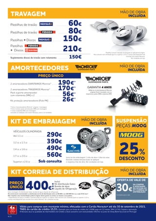 4 | 5
Válido para compras sem montante mínimo, efetuadas com o Cartão Norauto+ até dia 30 de setembro de 2021.
TAEG do cartão de crédito 15,5%. Exemplo para um limite de crédito de 1.500€ pago em 12 meses. TAN 13,74%. Sujeito a aprovação.
A Norauto atua na qualidade de intermediário de Crédito a título acessório com exclusividade. Informe-se junto do Oney Bank Sucursal em Portugal.
4x
SEM
JUROS
TAN: 0%
Pastilhas de travão . . . . . . . . . . . . 60€
Pastilhas de travão . . . . . . . . . . . 80€
Pastilhas + Discos . . . . . . . . . 150€
Pastilhas
+ Discos . . . . . . . . . . . . . . . . . . . . . .  210€
Suplemento discos de travão com rolamento . . . . . . . . . . .  150€
TRAVAGEM MÃO DE OBRA
INCLUÍDA
PREÇO ÚNICO
PREÇO
ÚNICO
AMORTECEDORES MÃO DE OBRA
INCLUÍDA
2 amortecedores DIANTEIROS Monroe® . . . . . . 190€
(1)
2 amortecedores TRASEIROS Monroe® . . . . . . . 170€
(1)
Pack suporte amortecedor
com rolamento (MK) x 2 . . . . . . . . . . . . . . . . . . . . . . . . . . 56€
(2)
Kit proteção amortecedores (Fole PK) . . . . . . . . . . . . 26€
(3)
(1)
Inclui: 2 amortecedores Monroe® originais + montagem. 
(2)
Inclui 2 pratos apoio amortecedor (MK) com montagem. 
(3)
Inclui 2 batentes (PK) com montagem.
Consulte as condições num centro Norauto, junto a um vendedor.
Válida se os amortecedores Monroe
originais forem montados com os
respectivos pratos (MK) e batentes (PK)
GARANTIA 4 ANOS
Pastilhas incluem indicador de desgaste se aplicado de origem.
Para veículos com cilindrada igual ou superior a 2.0 cc o preço está disponível sob
consulta num centro Norauto.
Ver condições em loja.
400€
KIT CORREIA DE DISTRIBUIÇÃO
Inclui montagem, kit distribuição Gates, bomba de água e líquido de refrigeração.
Os construtores recomendam a substituição do kit de distribuição entre os 80.000 e os 240.000 Km ou a cada 5/10 anos*.
Não respeitar esta recomendação poderá originar danos graves no motor ou mesmo a sua quebra.  
* Dependendo da marca e modelo o período pode ser superior ou inferior. Para veículos com cilindrada igual ou superior a 2.0 cc
o preço está disponível sob consulta num centro Norauto. Ver condições em loja.
MÃO DE OBRA
INCLUÍDA
30€
OFERTA DE VALE DE
Condições para o vale
NA COMPRA
E MONTAGEM
EM OFICINA DO
KIT CORREIA DE
DISTRIBUIÇÃO
KIT DE EMBRAIAGEM SUSPENSÃO
PEÇAS MOOG
MÃO DE OBRA
INCLUÍDA
VEÍCULOS CILINDRADA
Até 1.1 cc . . . . . . . . . . . . . . . . . . . . . . 290€
1.2 cc a 1.3 cc . . . . . . . . . . . . . . . . . . 390€
1.4 cc a 1.6 cc . . . . . . . . . . . . . . . . . . 490€
1.7 cc a 2.0 cc . . . . . . . . . . . . . . . . .  560€
Superior a 2.0 cc . . . . . . . Sob consulta
Inclui kit de embraiagem + mão de obra + óleo da caixa.
Excluído volante bimassa (caso se aplique)
e respetiva mão de obra. Ver condições em loja.
DESCONTO
25%
	Inclui:
	 Kit distribuição Gates
	 Bomba de água
	 Líquido de refrigeração
 