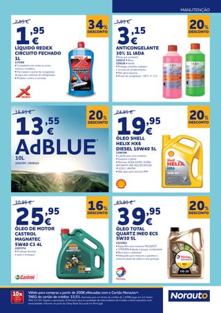 MANUTENÇÃO
10x
SEM
JUROS
TAN: 0%
Válido para compras a partir de 200€ efetuadas com o Cartão Norauto+.
TAEG do cartão de crédito: 15,5%. Exemplo para um limite de crédito de 1.500€ pago em 12 meses.
TAN 13,74%. Sujeito a aprovação. A Norauto atua na qualidade de Intermediário de Crédito a título acessório com
exclusividade. Informe-se junto do Oney Bank Sucursal em Portugal.
24,95 €
19,95
€
ÓLEO SHELL
HELIX HX6
DIESEL 10W40 5L
2206106
• Lubrificante semi sintético
• Gasolina e diesel
• Normas: ACEA A3/B3; A3/B4;
API SN/CF; VW 502.00;;505.00;
M 229.3 ; RN700
• Não apto para veículos FAP
3,95 €
3,15
€
ANTICONGELANTE
30% 1L IADA
(Preço por produto)
129217 • Rosa
129226 • Verde
• Protege a bomba, radiador
e circuito de arrefecimento.
• Não gera espuma.
• Ponto de congelação -18ºC +/-1ºC.
2,95 €
1,95
€
LÍQUIDO REDEX
CIRCUITO FECHADO
1L
137266
• Compatível com todas as cores,
marcas e modelos.
• Para baixar o ponto de congelação
da água dos sistemas de refrigeração.
• Protetor contra a corrosão.
49,95 €
39,95
€
ÓLEO TOTAL
QUARTZ INEO ECS
5W30 5L
2222922
• Específico para motores PEUGEOT
e CITROËN. • Ajuda a poupar combustível.
• Bom para o ambiente.
• Adequado para motores a gasolina e
motores diesel da velha e nova geração.
DESCONTO
20%
DESCONTO
20%
DESCONTO
34%
DESCONTO
16%
DESCONTO
20%
16,95 €
13,55
€
DESCONTO
20%
30,95 €
25,95
€
ÓLEO DE MOTOR
CASTROL
MAGNATEC
5W40 C3 4L
2207574
• Proteção durante
e após o arranque.
AdBLUE
®
10L
2291767 | 2039122
 