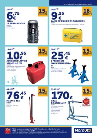 DESEMPANAGEM | FERRAMENTAS
10x
SEM
JUROS
TAN: 0%
Válido para compras a partir de 200€ efetuadas com o Cartão Norauto+.
TAEG do cartão de crédito: 15,5%. Exemplo para um limite de crédito de 1.500€ pago em 12 meses.
TAN 13,74%. Sujeito a aprovação. A Norauto atua na qualidade de Intermediário de Crédito a título acessório com
exclusividade. Informe-se junto do Oney Bank Sucursal em Portugal.
DESCONTO
15%
DESCONTO
15%
DESCONTO
15%
DESCONTO
15%
DESCONTO
15%
29,95 €
25,45
€
2 PREGUIÇAS
COM CREMALHEIRA
2T
96591
• Ampla segurança de bloqueio
• Altura de elevação varia
de 265 mm a 420 mm
199,95 €
170€
GRUA
DE OFICINA 1T
742924
• Capacidade de elevação
de 1 Tonelada
• Excelente estabilidade
e manobrabilidade
• Elevação máxima
de 2150 mm.
7,95 €
6,75
€
CAIXA
DE FERRAMENTAS
940275
• 30 Peças
• Caixa compacta
89,95 €
76,45
€
MACACO 4X4
2206060
• 2,5 Ton
• 120 mm - 1045 mm
• 12,6 kg
10,95 €
9,25
€
CAIXA DE PRIMEIROS SOCORROS
803230
• Prática, leve, inclui um bom conjunto de elementos de 1ª socorros
DESCONTO
16%
12,95 €
10,95
€
JERRICAN PLÁSTICO
VERMELHO 20L
180954
• Homologação para hidrocarbonetos.
• Capacidade para 20 litros.
• Muito útil no caso
de uma emergência.
FINANCIAMENTO
 