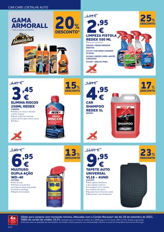 8 | 9
Válido para compras sem montante mínimo, efetuadas com o Cartão Norauto+ até dia 30 de setembro de 2021.
TAEG do cartão de crédito 15,5%. Exemplo para um limite de crédito de 1.500€ pago em 12 meses. TAN 13,74%. Sujeito a aprovação.
A Norauto atua na qualidade de intermediário de Crédito a título acessório com exclusividade. Informe-se junto do Oney Bank Sucursal em Portugal.
4x
SEM
JUROS
TAN: 0%
CAR CARE | DETALHE AUTO
DESCONTO
23%
DESCONTO
25%
DESCONTO
13%
12,95 €
9,95
€
TAPETE AUTO
UNIVERSAL
VL16 - 4UND
2331357
• Dois tapetes dianteiros
e dois tapetes traseiros
• Compatível com a maioria
dos modelos de viatura
• Ajustável (com linhas de corte)
• Resistentes e anti deslizantes
3,95 €
2,95
€
LIMPEZA PISTOLA
REDEX 500 ML
(Preço por produto)
698369 • REDEX REMOVE
INSETOS
32710 • CAR WASH LAVAGEM
S/ ÁGUA
835466 • REDEX LIMPA JANTES
CAMALEÃO
835467 • BRILHO PNEU
GAMA
ARMORALL
* Nos produtos assinalados..
DESCONTO*
20%
DESCONTO
17%
5,99 €
4,95
€
CAR
SHAMPOO
REDEX 5L
869065
4,45 €
3,45
€
ELIMINA RISCOS
250ML REDEX
2380945
• Disfarça os riscos e devolve
o brilho original
• Ajuda a eliminar manchas,
pontos de ferrugem, entre outros
• Prático
DESCONTO
15%
7,95 €
6,95
€
MULTIUSO
DUPLA AÇÃO
WD‑40
2373593
• Fácil de usar
• Penetra na superfície
para libertar peças bloqueadas
• Lubrifica e protege
• Repele da humidade
 