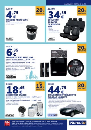 CAR CARE | DETALHE AUTO
10x
SEM
JUROS
TAN: 0%
Válido para compras a partir de 200€ efetuadas com o Cartão Norauto+.
TAEG do cartão de crédito: 15,5%. Exemplo para um limite de crédito de 1.500€ pago em 12 meses.
TAN 13,74%. Sujeito a aprovação. A Norauto atua na qualidade de Intermediário de Crédito a título acessório com
exclusividade. Informe-se junto do Oney Bank Sucursal em Portugal.
DESCONTO
20%
DESCONTO
20%
DESCONTO
20%
DESCONTO
20%
5,95 €
4,75
€
CINZEIRO PRETO WRC
447942
• Armazenamento de objetos pequenos.
• Fácil de esvaziar.
DESDE
6,35
€
CONFORTO WRC RALLY LINE
2142831 • PROTETOR DE CINTO	 6,35€ 	 7,95€
• Tamanho universal • Conforto na condução
2142832 • COBERTURA DE VOLANTE 	 7,95€ 	 9,95€
• Maior conforto durante a condução
• Instalação fácil • Material interior antideslizamento
• Protege as mãos do frio no inverno e do calor no verão
2142830 • TAPETES 	 19,35€ 	 24,95€
• 4 tapetes alcatifa Rally Line • Cor preto
• Tamanho universal
DESDE
18,45
€
ACESSÓRIOS SPARCO
2209271 • KIT PEDAIS SPARCO RACING MODEL	 18,45€ 	 21,65€
• Fácil instalação • Efeito racing
37580 • MAÇANETA SPARCO CROMADO/PRETA 	 23,95€ 	 26,95€
• Desportivo • Ergonómico
• Esquema de mudança de
velocidades intercambiável
DESDE
44,75
€
CAPA EXTERIOR VEÍCULO PVC
ALGODÃO NORAUTO
2051530 | 2051531 | 2051534
• Vários tamanhos • Camada dupla impermeável e respirável.
• Absorção de humidade através de duas aberturas. • Pode ser usada em
ambientes internos ou externos.
• Adapta-se ao formato do seu carro
graças à bainha elástica.
• Abertura do zíper
do lado do condutor.
42,95 €
34,35
€
CONJUNTO
DE CAPAS
DE ASSENTO
WRC
2123464
• Universal.
• Instalação rápida e fácil.
• Compatível com airbags.
DESCONTO
15%
ATÉ
 