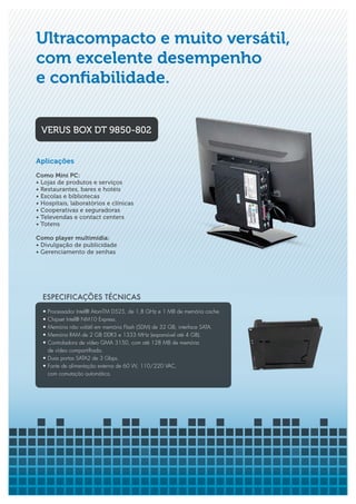 Ultracompacto e muito versátil,
com excelente desempenho
e confiabilidade.

 VERUS BOX DT 9850-802


Aplicações
Como Mini PC:
• Lojas de produtos e serviços
• Restaurantes, bares e hotéis
• Escolas e bibliotecas
• Hospitais, laboratórios e clínicas
• Cooperativas e seguradoras
• Televendas e contact centers
• Totens

Como player multimídia:
• Divulgação de publicidade
• Gerenciamento de senhas




  ESPECIFICAÇÕES TÉCNICAS
  • Processador Intel® AtomTM D525, de 1,8 GHz e 1 MB de memória cache.
  • Chipset Intel® NM10 Express.
  • Memória não volátil em memória Flash (SDM) de 32 GB, interface SATA.
  • Memória RAM de 2 GB DDR3 e 1333 MHz (expansível até 4 GB).
  • Controladora de vídeo GMA 3150, com até 128 MB de memória
    de vídeo compartilhada.
  • Duas portas SATA2 de 3 Gbps.
  • Fonte de alimentação externa de 60 W, 110/220 VAC,
    com comutação automática.
 