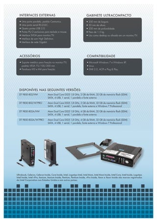 INTERFACES EXTERNAS                                                      GABINETE ULTRACOMPACTO
   •   Uma porta paralela, padrão Centronics.                               •   200 mm de largura.
   •   Uma porta serial RS-232C.                                            •   50 mm de altura.
   •   Quatro portas USB 2.0.                                               •   200 mm de profundidade.
   •   Portas PS/2 exclusivas para teclado e mouse.                         •   Peso de 1,5 kg.
   •   Interface SVGA para monitor/TV.                                      •   Uso como desktop ou afixado em um monitor/TV.
   •   Interface de som High Definition.
   •   Interface de rede Gigabit.




   ACESSÓRIOS                                                               COMPATIBILIDADE
   • Suporte metálico para fixação no monitor/TV,                           • Microsoft Windows 7 e Windows XP.
     padrão VESA 75/100/200 mm.                                             • Linux.
   • Parafusos M3 e M4 para fixação.                                        • DMI 2.0, ACPI e Plug & Play.




  Disponível nas seguintes versões:
  DT 9850-802/HW 	               Atom Dual Core D525 1,8 GHz, 2 GB de RAM, 32 GB de memória flash (SDM) 		
  			                            SATA, 4 USB, 1 serial, 1 paralela e fonte externa

  DT 9850-802/W7PRO 	            Atom Dual Core D525 1,8 GHz, 2 GB de RAM, 32 GB de memória flash (SDM) 		
  			                            SATA, 4 USB, 1 serial, 1 paralela, fonte externa e Windows 7 Professional

  DT 9850-802A/HW 	              Atom Dual Core D525 1,8 GHz, 4 GB de RAM, 32 GB de memória flash (SDM) 		
  			                            SATA, 4 USB, 1 serial, 1 paralela e fonte externa

  DT 9850-802A/W7PRO	            Atom Dual Core D525 1,8 GHz, 4 GB de RAM, 32 GB de memória flash (SDM) 		
  			                            SATA, 4 USB, 1 serial, 1 paralela, fonte externa e Windows 7 Professional




Ultrabook, Celeron, Celeron Inside, Core Inside, Intel, Logotipo Intel, Intel Atom, Intel Atom Inside, Intel Core, Intel Inside, Logotipo
Intel Inside, Intel vPro, Itanium, Itanium Inside, Pentium, Pentium Inside, vPro Inside, Xeon e Xeon Inside são marcas registradas
da Intel Corporation nos Estados Unidos e em outros países.
 