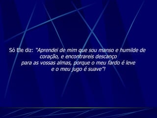 Só Ele diz:  “Aprendei de mim que sou manso e humilde de  coração, e encontrareis descanço para as vossas almas, porque o meu fardo é leve e o meu jugo é suave”! 