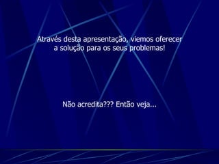 Através desta apresentação, viemos oferecer a solução para os seus problemas! Não acredita??? Então veja... 