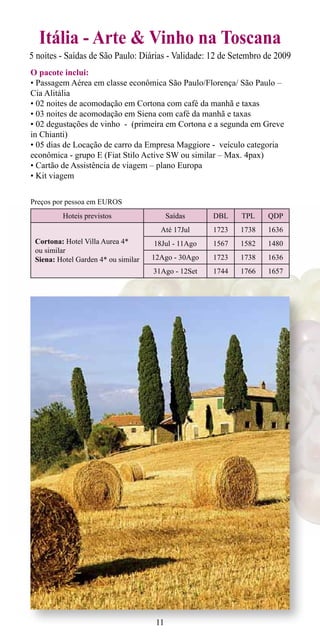 Itália - Arte & Vinho na Toscana
5 noites - Saídas de São Paulo: Diárias - Validade: 12 de Setembro de 2009
O pacote inclui:
• Passagem Aérea em classe econômica São Paulo/Florença/ São Paulo –
Cia Alitália
• 02 noites de acomodação em Cortona com café da manhã e taxas
• 03 noites de acomodação em Siena com café da manhã e taxas
• 02 degustações de vinho - (primeira em Cortona e a segunda em Greve
in Chianti)
• 05 dias de Locação de carro da Empresa Maggiore - veículo categoria
econômica - grupo E (Fiat Stilo Active SW ou similar – Max. 4pax)
• Cartão de Assistência de viagem – plano Europa
• Kit viagem


Preços por pessoa em EUROS
         Hoteis previstos                  Saídas    DBL    TPL    QDP
                                       Até 17Jul     1723   1738   1636
 Cortona: Hotel Villa Aurea 4*       18Jul - 11Ago   1567   1582   1480
 ou similar
 Siena: Hotel Garden 4* ou similar   12Ago - 30Ago   1723   1738   1636
                                     31Ago - 12Set   1744   1766   1657




                                      11
 