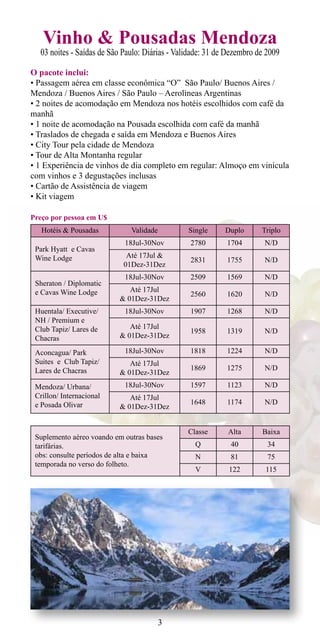 Vinho & Pousadas Mendoza
  03 noites - Saídas de São Paulo: Diárias - Validade: 31 de Dezembro de 2009

O pacote inclui:
• Passagem aérea em classe econômica “O” São Paulo/ Buenos Aires /
Mendoza / Buenos Aires / São Paulo – Aerolineas Argentinas
• 2 noites de acomodação em Mendoza nos hotéis escolhidos com café da
manhã
• 1 noite de acomodação na Pousada escolhida com café da manhã
• Traslados de chegada e saída em Mendoza e Buenos Aires
• City Tour pela cidade de Mendoza
• Tour de Alta Montanha regular
• 1 Experiência de vinhos de dia completo em regular: Almoço em vinícula
com vinhos e 3 degustações inclusas
• Cartão de Assistência de viagem
• Kit viagem

Preço por pessoa em U$
   Hotéis & Pousadas          Validade          Single     Duplo       Triplo
                            18Jul-30Nov          2780       1704        N/D
 Park Hyatt e Cavas
 Wine Lodge                  Até 17Jul &
                                                 2831       1755        N/D
                            01Dez-31Dez
                            18Jul-30Nov          2509       1569        N/D
 Sheraton / Diplomatic
 e Cavas Wine Lodge          Até 17Jul
                                                 2560       1620        N/D
                          & 01Dez-31Dez
 Huentala/ Executive/       18Jul-30Nov          1907       1268        N/D
 NH / Premium e
 Club Tapiz/ Lares de        Até 17Jul
                                                 1958       1319        N/D
 Chacras                  & 01Dez-31Dez

 Aconcagua/ Park            18Jul-30Nov          1818       1224        N/D
 Suites e Club Tapiz/        Até 17Jul
 Lares de Chacras                                1869       1275        N/D
                          & 01Dez-31Dez
 Mendoza/ Urbana/           18Jul-30Nov          1597       1123        N/D
 Crillon/ Internacional      Até 17Jul
 e Posada Olivar                                 1648       1174        N/D
                          & 01Dez-31Dez


                                                Classe      Alta       Baixa
 Suplemento aéreo voando em outras bases
 tarifárias.                                      Q          40          34
 obs: consulte períodos de alta e baixa           N          81          75
 temporada no verso do folheto.
                                                  V          122        115




                                         3
 