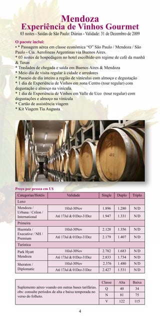 Mendoza
   Experiência de Vinhos Gourmet
  03 noites - Saídas de São Paulo: Diárias - Validade: 31 de Dezembro de 2009
O pacote inclui:
• * Passagem aérea em classe econômica “O” São Paulo / Mendoza / São
Paulo - Cia. Aerolineas Argentinas via Buenos Aires.
* 03 noites de hospedagem no hotel escolhido em regime de café da manhã
& Taxas
* Traslados de chegada e saída em Buenos Aires & Mendoza
* Meio dia de visita regular à cidade e arredores
* Passeio de dia inteiro a região de vinículas com almoço e degustação
* 1 dia de Experiência de Vinhos em zona Centro (tour regular) com
degustação e almoço na vinícula.
* 1 dia de Experiência de Vinhos em Valle de Uco (tour regular) com
degustações e almoço na vinícula
* Cartão de assistência viagem
* Kit Viagem Tia Augusta




Preço por pessoa em U$
 Categorias/Hotéis              Validade               Single   Duplo   Triplo
 Luxo
 Mendoza /                     18Jul-30Nov             1.896    1.280    N/D
 Urbana / Crilon /
 International           Até 17Jul & 01Dez-31Dez       1.947    1.331    N/D
 Primeira
 Huentala /                    18Jul-30Nov             2.128    1.356    N/D
 Executive / NH /
 Premium                 Até 17Jul & 01Dez-31Dez       2.179    1.407    N/D

 Turística
 Park Hyatt                    18Jul-30Nov             2.782    1.683    N/D
 Mendoza                 Até 17Jul & 01Dez-31Dez       2.833    1.734    N/D
 Sheraton /                    18Jul-30Nov             2.376    1.480    N/D
 Diplomatic              Até 17Jul & 01Dez-31Dez       2.427    1.531    N/D


                                                       Classe   Alta    Baixa
 Suplemento aéreo voando em outras bases tarifárias.     Q       40       34
 obs: consulte períodos de alta e baixa temporada no
 verso do folheto.                                       N       81       75
                                                         V      122      115

                                        4
 