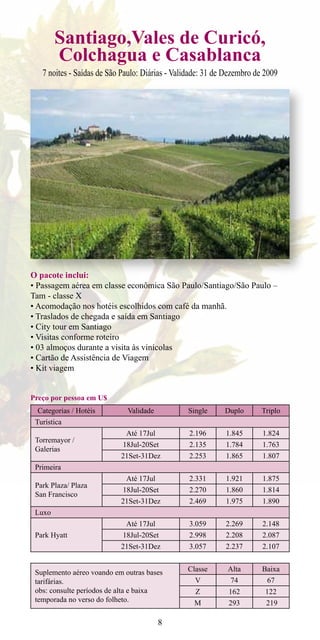 Santiago,Vales de Curicó,
        Colchagua e Casablanca
   7 noites - Saídas de São Paulo: Diárias - Validade: 31 de Dezembro de 2009




O pacote inclui:
• Passagem aérea em classe econômica São Paulo/Santiago/São Paulo –
Tam - classe X
• Acomodação nos hotéis escolhidos com café da manhã.
• Traslados de chegada e saída em Santiago
• City tour em Santiago
• Visitas conforme roteiro
• 03 almoços durante a visita às vinícolas
• Cartão de Assistência de Viagem
• Kit viagem


Preço por pessoa em U$
  Categorias / Hotéis        Validade           Single      Duplo       Triplo
 Turística
                             Até 17Jul           2.196      1.845       1.824
 Torremayor /
                            18Jul-20Set          2.135      1.784       1.763
 Galerias
                           21Set-31Dez           2.253      1.865       1.807
 Primeira
                             Até 17Jul           2.331      1.921       1.875
 Park Plaza/ Plaza
                            18Jul-20Set          2.270      1.860       1.814
 San Francisco
                           21Set-31Dez           2.469      1.975       1.890
 Luxo
                             Até 17Jul           3.059      2.269       2.148
 Park Hyatt                 18Jul-20Set          2.998      2.208       2.087
                           21Set-31Dez           3.057      2.237       2.107


 Suplemento aéreo voando em outras bases        Classe       Alta       Baixa
 tarifárias.                                       V          74         67
 obs: consulte períodos de alta e baixa            Z         162         122
 temporada no verso do folheto.                   M          293         219

                                         8
 