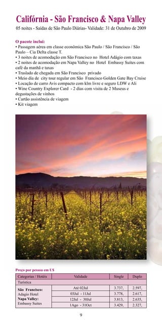 Califórnia - São Francisco & Napa Valley
05 noites - Saídas de São Paulo Diárias- Validade: 31 de Outubro de 2009

O pacote inclui:
• Passagem aérea em classe econômica São Paulo / São Francisco / São
Paulo – Cia Delta classe T.
• 3 noites de acomodação em São Francisco no Hotel Adágio com taxas
• 2 noites de acomodação em Napa Valley no Hotel Embassy Suítes com
café da manhã e taxas
• Traslado de chegada em São Francisco privado
• Meio dia de city tour regular em São Francisco Golden Gate Bay Cruise
• Locação de carro Avis compacto com klm livre e seguro LDW e Ali
• Wine Country Explorer Card - 2 dias com visita de 2 Museus e
degustações de vinhos
• Cartão assistência de viagem
• Kit viagem




Preço por pessoa em U$
 Categorias / Hotéis            Validade              Single    Duplo
 Turística
 São Francisco:                Até 02Jul              3.737,    2.597,
 Adagio Hotel                 03Jul - 11Jul           3.778,    2.617,
 Napa Valley:                12Jul - 30Jul            3.813,    2.635,
 Embassy Suites              1Ago - 31Oct             3.429,    2.327,

                                    9
 