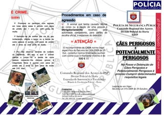 É CRIME.
 QUEM:
                                              Procedimentos em caso de
                                              agressão
    Promover ou participar com animais           O animal que tenha causado ofensa
  em lutas entre estes é punido com pena      ao corpo ou à saúde de uma pessoa é
                                                                                                POLÍCIA DE SEGURANÇA PÚBLICA
  de prisão ate 1 ano ou com pena de          Obrigatoriamente          recolhido      pela         Comando Regional dos Açores
  multa.                                      autoridade competente, para centro de                   Divisão Policial da Horta
                                              recolha oficial, a expensas do detentor.                         EIFP
     Servindo-se de animal por via do seu
  incitamento, ofenda o corpo ou a saúde de
  outra pessoa é punido com pena de prisão               = ATENÇÃO =
  ate 3 anos ou com pena de multa.                                                                 CÃES PERIGOSOS
                                                O incumprimento de CADA norma legal                                   E
                                               especifica do Decreto-lei 315/2009 de 29
      Por não observar deveres de cuidado
  ou vigilância, der azo a que o animal
                                               Out. constitui Contra-Ordenação punível             POTENCIALMENTE
                                               com coima cujo o montante mínimo é de
  ofenda o corpo ou a saúde de outra
  pessoa causando-lhe ofensas graves à                            500 € !!!                          PERIGOSOS
  integridade física é punido com pena de
  prisão até 2 anos ou com pena de multa                                                              Na Posse e Detenção de
  até 240 dias.                                                                                         Cães Perigosos e
                                                                                                   Potencialmente Perigosos é
                                              Comando Regional dos Açores da PSP                  preciso Cumprir determinados
                                                      Divisão Policial da Horta                         requisitos legais.
                                                Esquadra de Intervenção e Fiscalização
                                                     Brigada de Fiscalização Policial – Horta

                                                                                                Legislação em Vigor:
                                               Contactos:                                       Decreto Lei 315/2009 de 29 Outubro.
                                               Comando Regional dos Açores
                                               Tel 296205500 E-mail: cracores@psp.pt
                                               Divisão Policial da Horta
ccc                                            Tel. 292 208 510 E-mail: cphorta@psp.pt
 