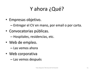 Y ahora ¿Qué?
• Empresas objetivo.
– Entregar el CV en mano, por email o por carta.
• Convocatorias públicas.
– Hospitales, residencias, etc.
• Web de empleo.
– Las vemos ahora
• Web corporativa
– Las vemos después
Yuly Vaquero Técnica de Formación 11
 