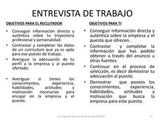 ENTREVISTA DE TRABAJO
• Conseguir información directa y
auténtica sobre tu trayectoria
profesional y personalidad.
• Contrastar y completar los datos
de un currículum que ya es apto
para ese puesto de trabajo.
• Averiguar la adecuación de tu
perfil a la empresa y al puesto
ofertado.
• Averiguar si tienes los
conocimientos, experiencia,
habilidades, actitudes y
motivación necesarios para
encajar en la empresa y el
puesto.
Yuly Vaquero Técnica de Formación ESHAEX
• Conseguir información directa y
auténtica sobre la empresa y el
puesto que ofrecen.
• Contrastar y completar la
información que has podido
obtener a través del anuncio u
otras fuentes.
• Continuar en el proceso de
selección, es decir demostrar tu
adecuación al puesto.
• Demostrar que posees los
conocimientos, experiencia,
habilidades, actitudes y
motivación que busca la
empresa para este puesto.
OBJETIVOS PARA EL RECLUTADOR OBJETIVOS PARA TI
13
 