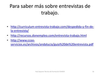 Para saber más sobre entrevistas de
trabajo.
• http://curriculum-entrevista-trabajo.com/despedida-y-fin-de-
la-entrevista/
• http://recursos.donempleo.com/entrevista-trabajo.html
• http://www.ccoo-
servicios.es/archivos/andalucia/guia%20de%20entrevista.pdf
Yuly Vaquero Técnica de Formación ESHAEX 16
 