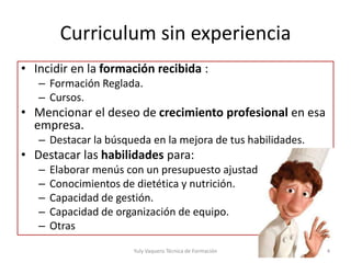 Curriculum sin experiencia
• Incidir en la formación recibida :
– Formación Reglada.
– Cursos.
• Mencionar el deseo de crecimiento profesional en esa
empresa.
– Destacar la búsqueda en la mejora de tus habilidades.
• Destacar las habilidades para:
– Elaborar menús con un presupuesto ajustado.
– Conocimientos de dietética y nutrición.
– Capacidad de gestión.
– Capacidad de organización de equipo.
– Otras
Yuly Vaquero Técnica de Formación 4
 