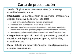 Carta de presentación
• Saludo: Dirigirse a una persona concreta (la que tenga
capacidad de contratarte).
• Introducción: Llamar la atención de la persona, presentarte y
explicar el objetivo de la carta. ¡Véndete!
– porqué te interesa la, el sector y el puesto en particular.
– Si conoces bien la compañía a la que optas, utilízalo.
– Menciona proyectos que se están desarrollando, galardones recientes o
comentarios favorables que se hayan publicado recientemente sobre ella.
– Mencionar si estás respondiendo a un anuncio de una oferta de empleo.
• Cuerpo: En este apartado resalta lo que ofreces y porqué te
necesitan a ti. Explica que puedes aportar, habilidades,
capacidades, etc.
• Cierre: Solicita una entrevista. Terminar con algún cumplido
estándar pero cercano.
Yuly Vaquero Técnica de Formación 9
 