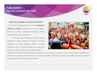 O Carnaval no Estado do Pará tem muita animação e
milhares de foliões, desfilam pelas ruas das cidade e
interiores, em blocos tradicionais fantasiados, levando
alegria e diversão para a população.
Em Curuçá, Vígia, Mosqueiro, Tucuruí, Altamira,
Marapanim e demais interiores do estado o carnaval é
celebrado com muita animação, desfiles de blocos
tradicionais como o pretinho do Mague de Curuça. Para
divulgar as cidades e como o carnaval dos interiores é
Folia Belém
Cobertura Jornalística SBT PARÁ
Mantendo a tradição do Carnaval de rua!!!!!
comemorado, o SBT PARÁ rompe as fronteiras, mostrando através de matérias e programetes todos os preparativos pra essa linda festa.
Além disso vamos mostrar através de flashes o carnaval da capital, Belém. Tudo sobre os bastidores dos desfiles das escolas de samba do
grupo principal. Venha curtir com a gente essa folia!
 