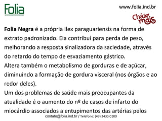 www.folia.ind.br



Folia Negra é a própria Ilex paraguariensis na forma de
extrato padronizado. Ela contribui para perda de peso,
melhorando a resposta sinalizadora da saciedade, através
do retardo do tempo de esvaziamento gástrico.
Altera também o metabolismo de gorduras e de açúcar,
diminuindo a formação de gordura visceral (nos órgãos e ao
redor deles).
Um dos problemas de saúde mais preocupantes da
atualidade é o aumento do nº de casos de infarto do
miocárdio associados a entupimentos das artérias pelos
               contato@folia.ind.br / Telefone: (49) 3433.0100
 