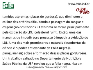 www.folia.ind.br



temidos ateromas (placas de gordura), que diminuem o
calibre das artérias dificultando a passagem do sangue e
oxigenação dos tecidos. O ateroma se forma principalmente
pela oxidação do LDL (colesterol ruim). Então, uma das
maneiras de impedir esse processo é impedir a oxidação do
LDL. Uma das mais promissoras e naturais descobertas da
ciência é o poder antioxidante da Folia negra (I.
paraguaiensis) sobre a formação dessas placas gordurosas.
Um trabalho realizado no Departamento de Nutrição e
Saúde Pública da USP revelou que a folia negra, rica em
               contato@folia.ind.br / Telefone: (49) 3433.0100
 