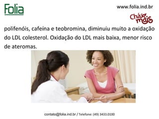 www.folia.ind.br



polifenóis, cafeína e teobromina, diminuiu muito a oxidação
do LDL colesterol. Oxidação do LDL mais baixa, menor risco
de ateromas.




               contato@folia.ind.br / Telefone: (49) 3433.0100
 