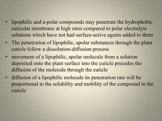 • lipophilic and a-polar compounds may penetrate the hydrophobic
cuticular membrane at high rates compared to polar electrolyte
solutions which have not had surface-active agents added to them
• The penetration of lipophilic, apolar substances through the plant
cuticle follow a dissolution-diffusion process
• movement of a lipophilic, apolar molecule from a solution
deposited onto the plant surface into the cuticle precedes the
diffusion of the molecule through the cuticle
• diffusion of a lipophilic molecule its penetration rate will be
proportional to the solubility and mobility of the compound in the
cuticle
 