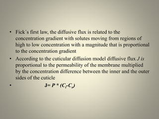 • Fick´s first law, the diffusive flux is related to the
concentration gradient with solutes moving from regions of
high to low concentration with a magnitude that is proportional
to the concentration gradient
• According to the cuticular diffusion model diffusive flux J is
proportional to the permeability of the membrane multiplied
by the concentration difference between the inner and the outer
sides of the cuticle
• J= P * (Ci-Co)
 