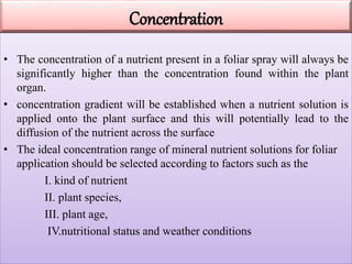 Concentration
• The concentration of a nutrient present in a foliar spray will always be
significantly higher than the concentration found within the plant
organ.
• concentration gradient will be established when a nutrient solution is
applied onto the plant surface and this will potentially lead to the
diffusion of the nutrient across the surface
• The ideal concentration range of mineral nutrient solutions for foliar
application should be selected according to factors such as the
I. kind of nutrient
II. plant species,
III. plant age,
IV.nutritional status and weather conditions
 